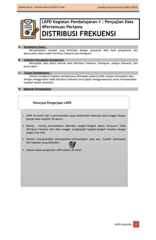 DOWNLOAD DI : FARIJAN-MATH.BLOGSPOT.COM Lembar Kerja Perserta Didik (LKPD)
LKPD Statistika 2
LKPD Kegiatan Pembelajaran-1 : Penyajian Data
#Pertemuan Pertama
DISTRIBUSI FREKUENSI
A. Kompetensi Dasar :
Menyelesaikan masalah yang berkaitan dengan penyajian data hasil pengukuran dan
pencacahan dalam tabel distribusi frekuensi dan histogram
B. Indikator Pencapaian Kompetensi
Menyajikan data dalam bentuk tabel distribusi frekuensi, histogram, poligon frekuensi, dan
kurva ogive
C. Tujuan Pembelajaran :
Setelah mengikuti kegiatan pembelajara diharapkan peserta didik mampu menyajikan data
dengan menggunakan tabel distribusi frekuensi serta dapat menggunakannya untuk menyelesaikan
masalah terkait statistika.
D. Kegiatan Pembelajaran
1. LKPD ini terdiri dari 4 permasalahan yang memberikan beberapa data tunggal dengan
banyak data melebihi 30 datum.
2. Masing – masing permasalahan diberikan langkah-langkah dalam menyusun Tabel
distribusi frekuensi dari data tunggal. Lengkapilah langkah-langkah tersebut dengan
megisi titik-titik.
3. Setelah menyelesaikan permasalahan-permasalahan yang ada, buatlah kesimpulan
dari kegiatan yang dilakukan.
4. Alokasi waktu pengerjaan LKPD adalah 30 menit
Petunjuk Pengerjaan LKPD
 