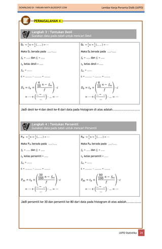 DOWNLOAD DI : FARIJAN-MATH.BLOGSPOT.COM Lembar Kerja Perserta Didik (LKPD)
LKPD Statistika 24
PERMASALAHAN 4 :
D4 =
1
4
𝑛 =
1
4
(… … ) = ⋯
Maka D4 berada pada ....-....
𝑓𝑘 = .... dan 𝑓𝑖 = ....
𝑡𝑏 kelas desil = ....
𝑓𝑘𝑠 = .....
c = ....... - ....... = ......
𝐷4 = 𝑡𝑏 + (
4
10
𝑛 − 𝑓𝑘𝑠
𝑓
) ⋅ 𝑐
= ⋯ + (
…− …
…
) ⋅ … = ⋯
D8 =
2
4
𝑛 =
2
4
(… … ) = ⋯
Maka D8 berada pada ....-....
𝑓𝑘 = .... dan 𝑓𝑖 = ....
𝑡𝑏 kelas desil = ....
𝑓𝑘𝑠 = .....
c = ....... - ....... = ......
𝐷8 = 𝑡𝑏 + (
8
10
𝑛 − 𝑓𝑘𝑠
𝑓
) ⋅ 𝑐
= ⋯ + (
…− …
…
) ⋅ … = ⋯
Jadi desil ke-4 dan desil ke-8 dari data pada histogram di atas adalah........................
P30 =
1
4
𝑛 =
1
4
(… … ) = ⋯
Maka P30 berada pada ....-....
𝑓𝑘 = .... dan 𝑓𝑖 = ....
𝑡𝑏 kelas persentil = ....
𝑓𝑘𝑠 = .....
c = ....... - ....... = ......
𝑃30 = 𝑡𝑏 + (
30
100
𝑛 − 𝑓𝑘𝑠
𝑓
) ⋅ 𝑐
= ⋯ + (
…− …
…
) ⋅ … = ⋯
P80 =
2
4
𝑛 =
2
4
(… … ) = ⋯
Maka P80 berada pada ....-....
𝑓𝑘 = .... dan 𝑓𝑖 = ....
𝑡𝑏 kelas persentil = ....
𝑓𝑘𝑠 = .....
c = ....... - ....... = ......
𝑃80 = 𝑡𝑏 + (
80
100
𝑛 − 𝑓𝑘𝑠
𝑓
) ⋅ 𝑐
= ⋯ + (
…− …
…
) ⋅ … = ⋯
Jadi persentil ke-30 dan persentil ke-80 dari data pada histogram di atas adalah.............
Langkah 3 : Tentukan Desil
Gunakan data pada tabel untuk mencari Desil
Langkah 4 : Tentukan Persentil
Gunakan data pada tabel untuk mencari Persentil
 