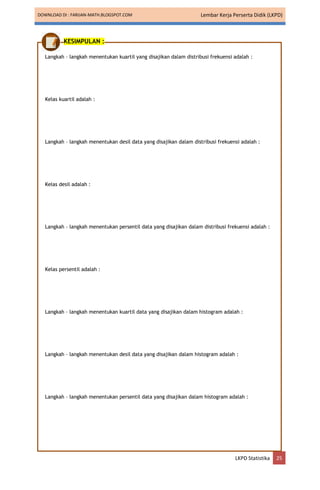 DOWNLOAD DI : FARIJAN-MATH.BLOGSPOT.COM Lembar Kerja Perserta Didik (LKPD)
LKPD Statistika 25
KESIMPULAN :
Langkah – langkah menentukan kuartil yang disajikan dalam distribusi frekuensi adalah :
Kelas kuartil adalah :
Langkah – langkah menentukan desil data yang disajikan dalam distribusi frekuensi adalah :
Kelas desil adalah :
Langkah – langkah menentukan persentil data yang disajikan dalam distribusi frekuensi adalah :
Kelas persentil adalah :
Langkah – langkah menentukan kuartil data yang disajikan dalam histogram adalah :
Langkah – langkah menentukan desil data yang disajikan dalam histogram adalah :
Langkah – langkah menentukan persentil data yang disajikan dalam histogram adalah :
 