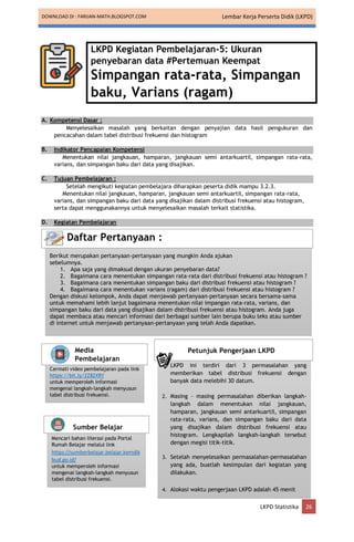 DOWNLOAD DI : FARIJAN-MATH.BLOGSPOT.COM Lembar Kerja Perserta Didik (LKPD)
LKPD Statistika 26
LKPD Kegiatan Pembelajaran-5: Ukuran
penyebaran data #Pertemuan Keempat
Simpangan rata-rata, Simpangan
baku, Varians (ragam)
A. Kompetensi Dasar :
Menyelesaikan masalah yang berkaitan dengan penyajian data hasil pengukuran dan
pencacahan dalam tabel distribusi frekuensi dan histogram
B. Indikator Pencapaian Kompetensi
Menentukan nilai jangkauan, hamparan, jangkauan semi antarkuartil, simpangan rata-rata,
varians, dan simpangan baku dari data yang disajikan.
C. Tujuan Pembelajaran :
Setelah mengikuti kegiatan pembelajara diharapkan peserta didik mampu 3.2.3.
Menentukan nilai jangkauan, hamparan, jangkauan semi antarkuartil, simpangan rata-rata,
varians, dan simpangan baku dari data yang disajikan dalam distribusi frekuensi atau histogram,
serta dapat menggunakannya untuk menyelesaikan masalah terkait statistika.
D. Kegiatan Pembelajaran
Berikut merupakan pertanyaan-pertanyaan yang mungkin Anda ajukan
sebelumnya.
1. Apa saja yang dimaksud dengan ukuran penyebaran data?
2. Bagaimana cara menentukan simpangan rata-rata dari distribusi frekuensi atau histogram ?
3. Bagaimana cara menentukan simpangan baku dari distribusi frekuensi atau histogram ?
4. Bagaimana cara menentukan varians (ragam) dari distribusi frekuensi atau histogram ?
Dengan diskusi kelompok, Anda dapat menjawab pertanyaan-pertanyaan secara bersama-sama
untuk memahami lebih lanjut bagaimana menentukan nilai impangan rata-rata, varians, dan
simpangan baku dari data yang disajikan dalam distribusi frekuensi atau histogram. Anda juga
dapat membaca atau mencari informasi dari berbagai sumber lain berupa buku teks atau sumber
di internet untuk menjawab pertanyaan-pertanyaan yang telah Anda dapatkan.
Daftar Pertanyaan :
Cermati video pembelajaran pada link
https://bit.ly/2Z82XRY
untuk memperoleh informasi
mengenai langkah-langkah menyusun
tabel distribusi frekuensi.
Media
Pembelajaran
Mencari bahan literasi pada Portal
Rumah Belajar melalui link
https://sumberbelajar.belajar.kemdik
bud.go.id/
untuk memperoleh informasi
mengenai langkah-langkah menyusun
tabel distribusi frekuensi.
Sumber Belajar
1. LKPD ini terdiri dari 3 permasalahan yang
memberikan tabel distribusi frekuensi dengan
banyak data melebihi 30 datum.
2. Masing – masing permasalahan diberikan langkah-
langkah dalam menentukan nilai jangkauan,
hamparan, jangkauan semi antarkuartil, simpangan
rata-rata, varians, dan simpangan baku dari data
yang disajikan dalam distribusi frekuensi atau
histogram. Lengkapilah langkah-langkah tersebut
dengan megisi titik-titik.
3. Setelah menyelesaikan permasalahan-permasalahan
yang ada, buatlah kesimpulan dari kegiatan yang
dilakukan.
4. Alokasi waktu pengerjaan LKPD adalah 45 menit
Petunjuk Pengerjaan LKPD
 