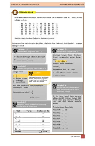 DOWNLOAD DI : FARIJAN-MATH.BLOGSPOT.COM Lembar Kerja Perserta Didik (LKPD)
LKPD Statistika 3
PERMASALAHAN 1 :
Diberikan data nilai ulangan harian untuk topik statistika siswa SMA N 2 Lambu adalah
sebagai berikut.
62 76 40 65 41 58 76 80 89 66
65 67 81 76 34 32 47 47 65 23
45 42 56 59 67 63 72 39 44 60
51 55 39 65 76 77 51 90 87 54
50 92 40 37 60 65 55 89 67 44
32 35 32 55 73 27 47 54 60 50
Buatlah tabel distribusi frekuensi dari data tersebut!
Untuk membuat data tersebut ke dalam tabel distribusi frekuensi, ikuti langkah – langkah
sebagai berikut :
Nilai Turus Frekuensi (f)
23 – … 5
… – … …
43 – … …
… – 62 12
… – … …
… – … …
83 – … …
Jumlah ∑ 𝒇 = 𝟔𝟎
J = statistik tertinggi – statistik terendah
J = .......-........ = ........
Langkah 1 :
Menentukan jangkauan data (J)
Umumnya banyak kelas ditentukan
dengan menggunakan aturan Sturges
yaitu
𝑘 = 1 + 3,3 log 𝑛
dengan 𝑛 adalah banyak data.
Dari data,
Banyak kelas (k) = 1 + 3,3 log𝑛
= 1 + 3,3 log … . . . = ....... + ........
= ....... ≈ ........
Langkah 2 :
Menentukan banyak kelas (k)
dengan rumus
𝑖 =
𝐽
𝑘
𝑖 = panjang interval
J = jangkauan
k = banyak kelas.
Dari data, berdasarkan hasil pada Langkah 1
dan Langkah 2, maka
Panjang interval kelas (i) =
𝑗
𝑘
=
…
…
= ⋯ ≈ ⋯
Langkah 3 :
Menentukan panjang interval kelas (i)
Panjang kelas diambil pembulatan
ke atas dengan alasan, agar titik
tengah kelas nanti bulat karena
batas bawah kelas diambil
statistik minimum.
Catatan :
Di sini batas bawah kelas pertama
adalah statistik Minimum (tetapi tidak
harus, dapat juga digunakan bilangan
lain). Dari data, statistik minimum
adalah ......
Tentukan batas – batas kelas
Kelas ke 1 : ... – 32
Kelas ke 2 : … – ...
Kelas ke 3 : ... – ...
Kelas ke 4 : … – ...
Kelas ke 5 : ... – ...
Kelas ke 6 : : … – ...
Kelas ke 7 : : … – ...
Langkah 4 :
Menentukan batas bawah kelas
yang pertama dan batas – batas
kelas yang lainnya
Langkah 5 :
Menginput setiap data ke interval masing –
masing kelas ke dalam tabel
 
