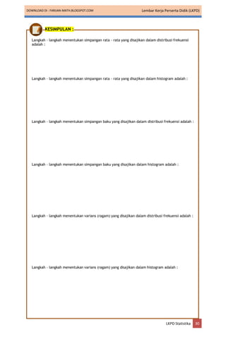 DOWNLOAD DI : FARIJAN-MATH.BLOGSPOT.COM Lembar Kerja Perserta Didik (LKPD)
LKPD Statistika 30
KESIMPULAN :
Langkah – langkah menentukan simpangan rata – rata yang disajikan dalam distribusi frekuensi
adalah :
Langkah – langkah menentukan simpangan rata – rata yang disajikan dalam histogram adalah :
Langkah – langkah menentukan simpangan baku yang disajikan dalam distribusi frekuensi adalah :
Langkah – langkah menentukan simpangan baku yang disajikan dalam histogram adalah :
Langkah – langkah menentukan varians (ragam) yang disajikan dalam distribusi frekuensi adalah :
Langkah – langkah menentukan varians (ragam) yang disajikan dalam histogram adalah :
 