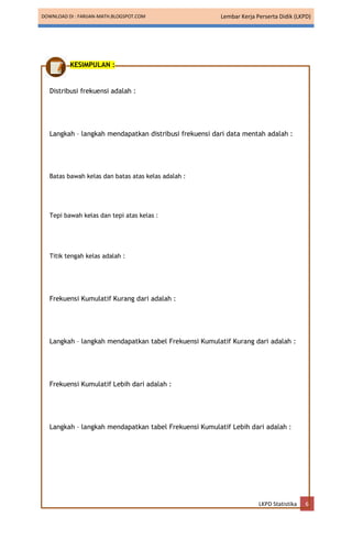 DOWNLOAD DI : FARIJAN-MATH.BLOGSPOT.COM Lembar Kerja Perserta Didik (LKPD)
LKPD Statistika 6
KESIMPULAN :
Distribusi frekuensi adalah :
Langkah – langkah mendapatkan distribusi frekuensi dari data mentah adalah :
Batas bawah kelas dan batas atas kelas adalah :
Tepi bawah kelas dan tepi atas kelas :
Titik tengah kelas adalah :
Frekuensi Kumulatif Kurang dari adalah :
Langkah – langkah mendapatkan tabel Frekuensi Kumulatif Kurang dari adalah :
Frekuensi Kumulatif Lebih dari adalah :
Langkah – langkah mendapatkan tabel Frekuensi Kumulatif Lebih dari adalah :
 