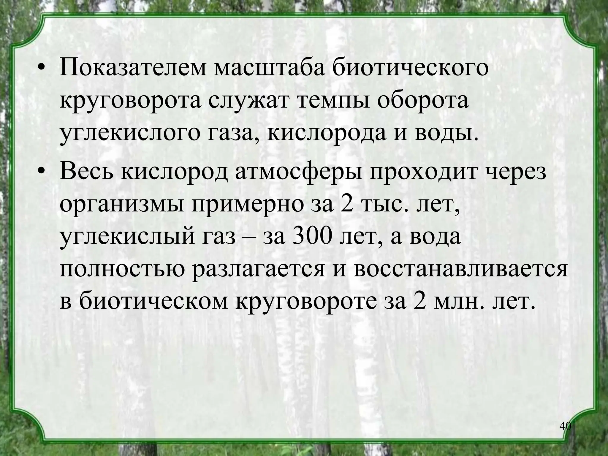 • Показателем масштаба биотического
круговорота служат темпы оборота
углекислого газа, кислорода и воды.
• Весь кислород атмосферы проходит через
организмы примерно за 2 тыс. лет,
углекислый газ – за 300 лет, а вода
полностью разлагается и восстанавливается
в биотическом круговороте за 2 млн. лет.
40
 