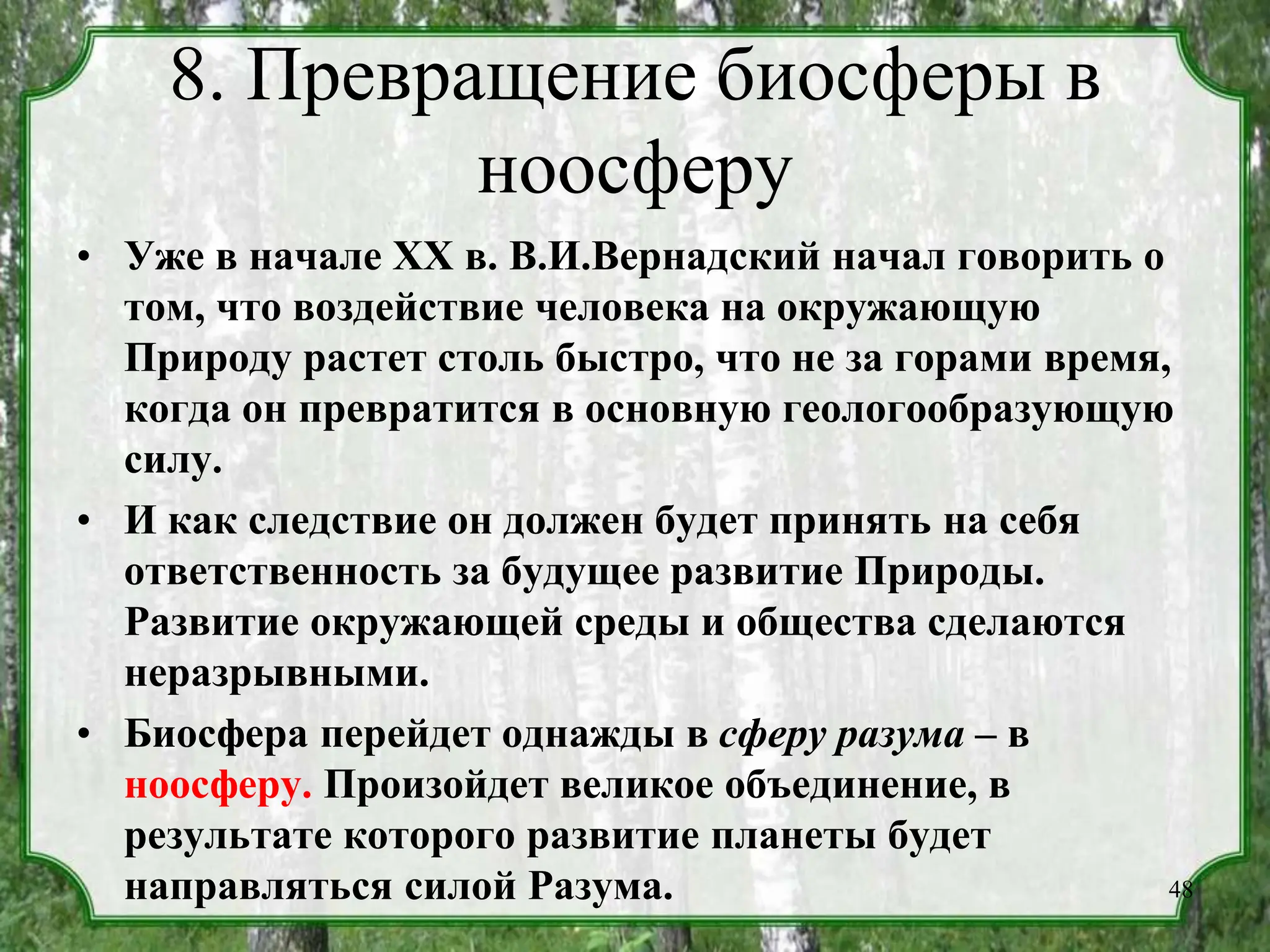 8. Превращение биосферы в
ноосферу
• Уже в начале XX в. В.И.Вернадский начал говорить о
том, что воздействие человека на окружающую
Природу растет столь быстро, что не за горами время,
когда он превратится в основную геологообразующую
силу.
• И как следствие он должен будет принять на себя
ответственность за будущее развитие Природы.
Развитие окружающей среды и общества сделаются
неразрывными.
• Биосфера перейдет однажды в сферу разума – в
ноосферу. Произойдет великое объединение, в
результате которого развитие планеты будет
направляться силой Разума. 48
 