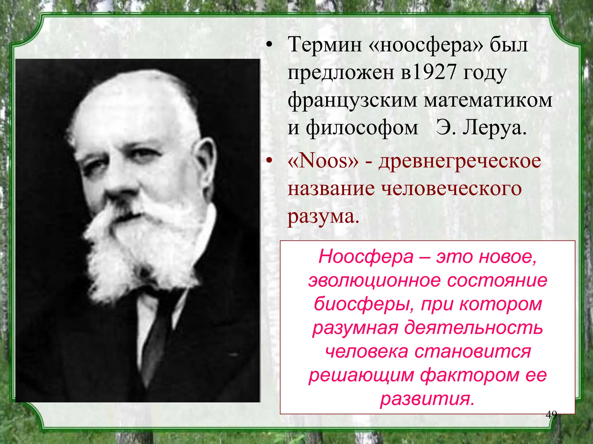 • Термин «ноосфера» был
предложен в1927 году
французским математиком
и философом Э. Леруа.
• «Noos» - древнегреческое
название человеческого
разума.
Ноосфера – это новое,
эволюционное состояние
биосферы, при котором
разумная деятельность
человека становится
решающим фактором ее
развития.
49
 