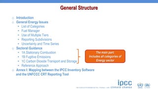 o Introduction
o General Energy Issues
• List of Categories
• Fuel Manager
• Use of Multiple Tiers
• Reporting Subdivisions
• Uncertainty and Time Series
o Sectoral Guidance
• 1A Stationary Combustion
• 1B Fugitive Emissions
• 1C Carbon Dioxide Transport and Storage
• Reference Approach
o Annex I: Mapping between the IPCC Inventory Software
and the UNFCCC CRT Reporting Tool
General Structure
The main part:
Includes all categories of
Energy sector
 