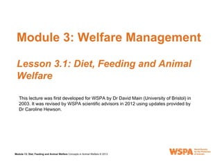 Module 13
Module 13: Diet, Feeding and Animal Welfare Concepts in Animal Welfare © 2013
Module 3: Welfare Management
Lesson 3.1: Diet, Feeding and Animal
Welfare
This lecture was first developed for WSPA by Dr David Main (University of Bristol) in
2003. It was revised by WSPA scientific advisors in 2012 using updates provided by
Dr Caroline Hewson.
 