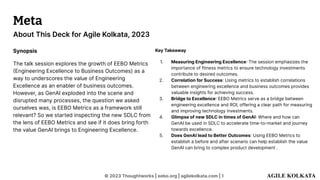 © 2023 Thoughtworks | eebo.org | agilekolkata.com | 1
About This Deck for Agile Kolkata, 2023
Meta
Synopsis
The talk session explores the growth of EEBO Metrics
(Engineering Excellence to Business Outcomes) as a
way to underscores the value of Engineering
Excellence as an enabler of business outcomes.
However, as GenAI exploded into the scene and
disrupted many processes, the question we asked
ourselves was, is EEBO Metrics as a framework still
relevant? So we started inspecting the new SDLC from
the lens of EEBO Metrics and see if it does bring forth
the value GenAI brings to Engineering Excellence.
Key Takeaway
1. Measuring Engineering Excellence: The session emphasizes the
importance of fitness metrics to ensure technology investments
contribute to desired outcomes.
2. Correlation for Success: Using metrics to establish correlations
between engineering excellence and business outcomes provides
valuable insights for achieving success.
3. Bridge to Excellence: EEBO Metrics serve as a bridge between
engineering excellence and ROI, offering a clear path for measuring
and improving technology investments.
4. Glimpse of new SDLC in times of GenAI: Where and how can
GenAI be used in SDLC to accelerate time-to-market and journey
towards excellence.
5. Does GenAI lead to Better Outcomes: Using EEBO Metrics to
establish a before and after scenario can help establish the value
GenAI can bring to complex product development .
 