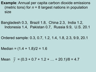 Example: Annual per capita carbon dioxide emissions
(metric tons) for n = 8 largest nations in population
size
Bangladesh 0.3, Brazil 1.8, China 2.3, India 1.2,
Indonesia 1.4, Pakistan 0.7, Russia 9.9, U.S. 20.1
Ordered sample: 0.3, 0.7, 1.2, 1.4, 1.8, 2.3, 9.9, 20.1
Median = (1.4 + 1.8)/2 = 1.6
Mean = (0.3 + 0.7 + 1.2 + … + 20.1)/8 = 4.7
y
 
