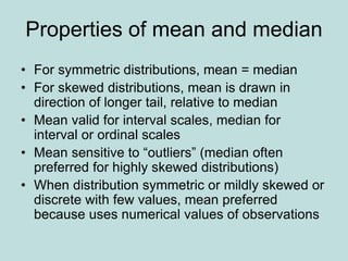 Properties of mean and median
• For symmetric distributions, mean = median
• For skewed distributions, mean is drawn in
direction of longer tail, relative to median
• Mean valid for interval scales, median for
interval or ordinal scales
• Mean sensitive to “outliers” (median often
preferred for highly skewed distributions)
• When distribution symmetric or mildly skewed or
discrete with few values, mean preferred
because uses numerical values of observations
 