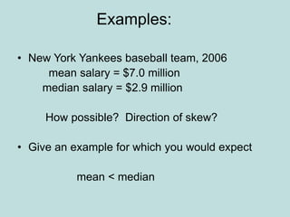 Examples:
• New York Yankees baseball team, 2006
mean salary = $7.0 million
median salary = $2.9 million
How possible? Direction of skew?
• Give an example for which you would expect
mean < median
 