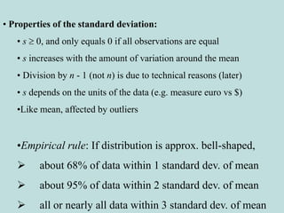 • Properties of the standard deviation:
• s  0, and only equals 0 if all observations are equal
• s increases with the amount of variation around the mean
• Division by n - 1 (not n) is due to technical reasons (later)
• s depends on the units of the data (e.g. measure euro vs $)
•Like mean, affected by outliers
•Empirical rule: If distribution is approx. bell-shaped,
 about 68% of data within 1 standard dev. of mean
 about 95% of data within 2 standard dev. of mean
 all or nearly all data within 3 standard dev. of mean
 