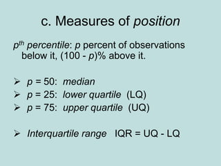 c. Measures of position
pth percentile: p percent of observations
below it, (100 - p)% above it.
 p = 50: median
 p = 25: lower quartile (LQ)
 p = 75: upper quartile (UQ)
 Interquartile range IQR = UQ - LQ
 