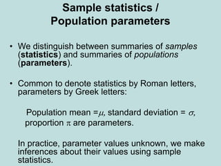 Sample statistics /
Population parameters
• We distinguish between summaries of samples
(statistics) and summaries of populations
(parameters).
• Common to denote statistics by Roman letters,
parameters by Greek letters:
Population mean =m, standard deviation = s,
proportion  are parameters.
In practice, parameter values unknown, we make
inferences about their values using sample
statistics.
 
