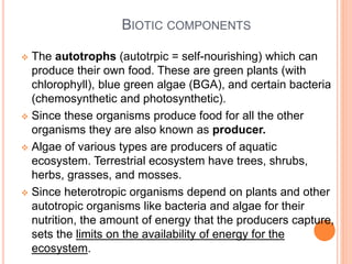 BIOTIC COMPONENTS
 The autotrophs (autotrpic = self-nourishing) which can
produce their own food. These are green plants (with
chlorophyll), blue green algae (BGA), and certain bacteria
(chemosynthetic and photosynthetic).
 Since these organisms produce food for all the other
organisms they are also known as producer.
 Algae of various types are producers of aquatic
ecosystem. Terrestrial ecosystem have trees, shrubs,
herbs, grasses, and mosses.
 Since heterotropic organisms depend on plants and other
autotropic organisms like bacteria and algae for their
nutrition, the amount of energy that the producers capture,
sets the limits on the availability of energy for the
ecosystem.
 