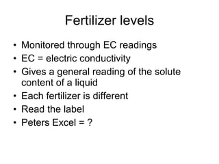 Fertilizer levels Monitored through EC readings EC = electric conductivity Gives a general reading of the solute content of a liquid Each fertilizer is different Read the label Peters Excel = ? 