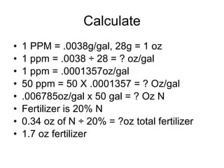 Calculate 1 PPM = .0038g/gal, 28g = 1 oz 1 ppm = .0038  ÷ 28 = ? oz/gal 1 ppm = .0001357oz/gal 50 ppm = 50 X .0001357 = ? Oz/gal .006785oz/gal x 50 gal = ? Oz N Fertilizer is 20% N 0 .34 oz of N ÷ 20% = ?oz total fertilizer 1.7 oz fertilizer 