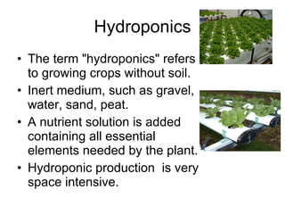 Hydroponics The term "hydroponics" refers to growing crops without soil. Inert medium, such as gravel, water, sand, peat.  A nutrient solution is added containing all essential elements needed by the plant.  Hydroponic production  is very space intensive.  