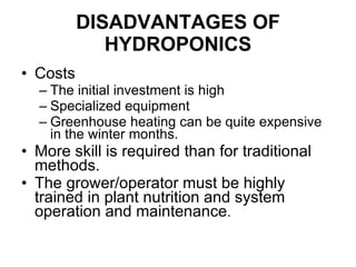 DISADVANTAGES OF HYDROPONICS Costs The initial investment is high Specialized equipment  Greenhouse heating can be quite expensive in the winter months.  More skill is required than for traditional methods.  The grower/operator must be highly trained in plant nutrition and system operation and maintenance .  