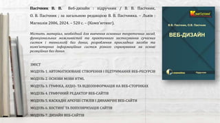 Містить матеріал, необхідний для вивчення основних теоретичних засад,
функціональних можливостей та практичного застосування сучасних
систем і технологій баз даних, розроблення прикладних засобів та
комп’ютерних інформаційних систем різного спрямування на основі
реляційних баз даних.
Пасічник В. В. Веб-дизайн : підручник / В. В. Пасічник,
О. В. Пасічник ; за загальною редакцією В. В. Пасічника. – Львів :
Магнолія 2006, 2024. – 520 с. – (Комп'ютинг).
ЗМІСТ
МОДУЛЬ 1. АВТОМАТИЗОВАНЕ СТВОРЕННЯ І ПІДТРИМАННЯ ВЕБ-РЕСУРСІВ
МОДУЛЬ 2. ОСНОВИ МОВИ HTML
МОДУЛЬ 3. ГРАФІКА, АУДІО- ТА ВІДЕОІНФОРМАЦІЯ НА ВЕБ-СТОРІНКАХ
МОДУЛЬ 4. ГРАФІЧНИЙ РЕДАКТОР ВЕБ-САЙТІВ
МОДУЛЬ 5. КАСКАДНІ АРКУШІ СТИЛІВ І ДИНАМІЧНІ ВЕБ-САЙТИ
МОДУЛЬ 6. ХОСТИНҐ ТА ПОПУЛЯРИЗАЦІЯ САЙТІВ
МОДУЛЬ 7. ДИЗАЙН ВЕБ-САЙТІВ
 