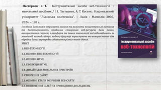 Посібник допоможе отримати знання та розуміти концептуальні питання
та багатогранність проблеми створення веб-ресурсів, бази даних,
використання систем, платформ та інших технологій які відповідають за
зовнішній вигляд сайту і видно у браузері користувача та використання для
обробки даних сервер для зберігання різних типів даних.
Пастернек І. І. Інструментальні засоби веб-технологій :
навчальний посібник / І. І. Пастернек, А. Т. Костик ; Національний
університет "Львівська політехніка". – Львів : Магнолія 2006,
2024. – 198 с.
ЗМІСТ
1. ВЕБ-ТЕХНОЛОГІЇ
1.1. ОСНОВИ ВЕБ-ТЕХНОЛОГІЙ
1.2. ОСНОВИ HTML
1.3. ЕВОЛЮЦІЯ HTML
1.4. ДИЗАЙН ДЛЯ МОБІЛЬНИХ ПРИСТРОЇВ
2. СТВОРЕННЯ САЙТУ
2.1. ОСНОВНІ ЕТАПИ РОЗРОБКИ ВЕБ-САЙТУ
2.2. ВИЗНАЧЕННЯ ЦІЛЕЙ ТА ПРОВЕДЕННЯ ДОСЛІДЖЕНЬ
 