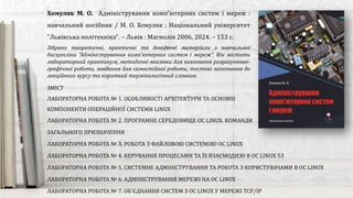 Зібрано теоретичні, практичні та довідкові матеріали з навчальної
дисципліни “Адміністрування комп’ютерних систем i мереж”. Він містить
лабораторний практикум, методичні вказівки для виконання розрахунково-
графічної роботи, завдання для самостійної роботи, тестові запитання до
лекційного курсу та короткий термінологічний словник.
Хомуляк М. О. Адміністрування комп'ютерних систем і мереж :
навчальний посібник / М. О. Хомуляк ; Національний університет
"Львівська політехніка". – Львів : Магнолія 2006, 2024. – 153 с.
ЗМІСТ
ЛАБОРАТОРНА РОБОТА № 1. ОСОБЛИВОСТІ АРХІТЕКТУРИ ТА ОСНОВНІ
КОМПОНЕНТИ ОПЕРАЦІЙНОЇ СИСТЕМИ LINUX
ЛАБОРАТОРНА РОБОТА № 2. ПРОГРАМНЕ СЕРЕДОВИЩЕ ОС LINUX. КОМАНДИ
ЗАГАЛЬНОГО ПРИЗНАЧЕННЯ
ЛАБОРАТОРНА РОБОТА № 3. РОБОТА З ФАЙЛОВОЮ СИСТЕМОЮ ОС LINUX
ЛАБОРАТОРНА РОБОТА № 4. КЕРУВАННЯ ПРОЦЕСАМИ ТА ЇХ ВЗАЄМОДІЄЮ В ОС LINUX 53
ЛАБОРАТОРНА РОБОТА № 5. СИСТЕМНЕ АДМІНІСТРУВАННЯ ТА РОБОТА З КОРИСТУВАЧАМИ В ОС LINUX
ЛАБОРАТОРНА РОБОТА № 6. АДМІНІСТРУВАННЯ МЕРЕЖІ НА ОС LINUX
ЛАБОРАТОРНА РОБОТА № 7. ОБ'ЄДНАННЯ СИСТЕМ З ОС LINUX У МЕРЕЖI TCP/IP
 
