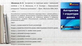 Розглядаються статичні й динамічні структури даних і методи роботи з
деревами та графами. Проаналізовано алгоритми пошуку та сортування.
Уводиться поняття хеш-функції та подаються правила її вибирання.
Проаналізовано поняття обчислювальної складності, визначено класи
алгоритмів та задач.
Шаховська Н. Б. Алгоритми та структури даних : навчальний
посібник / Н. Б. Шаховська, Р. О. Голощук ; Національний
університет "Львівська політехніка". – Львів : Магнолія 2006, 2024.
– 215 с.
ЗМІСТ
РОЗДІЛ 1. БАЗОВІ ПОНЯТТЯ ТЕОРІЇ АЛГОРИТМІВ
РОЗДІЛ 2. ПОНЯТТЯ СТРУКТУРИ ДАНИХ. РІВНІ ПОДАННЯ СТРУКТУР ДАНИХ
РОЗДІЛ 3. СТРУКТУРНІ ТА ЛІНІЙНІ ТИПИ ДАНИХ
РОЗДІЛ 4. ЗВ’ЯЗНИЙ РОЗПОДІЛ ПАМ’ЯТІ
РОЗДІЛ 5. ХЕШУВАННЯ ДАНИХ
РОЗДІЛ 6. НЕЛІНІЙНІ СТРУКТУРИ ДАНИХ: ДЕРЕВА
РОЗДІЛ 7. НЕЛІНІЙНІ СТРУКТУРИ ДАНИХ: ГРАФ
РОЗДІЛ 8. АЛГОРИТМИ ПОШУКУ
 