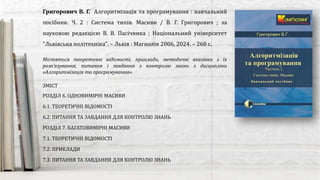 Містяться теоретичні відомості, приклади, методичні вказівки з їх
розв’язування, питання і завдання з контролю знань з дисципліни
«Алгоритмізація та програмування».
Григорович В. Г. Алгоритмізація та програмування : навчальний
посібник. Ч. 2 : Система типів. Масиви / В. Г. Григорович ; за
науковою редакцією В. В. Пасічника ; Національний університет
"Львівська політехніка". – Львів : Магнолія 2006, 2024. – 268 с.
ЗМІСТ
РОЗДІЛ 6. ОДНОВИМІРНІ МАСИВИ
6.1. ТЕОРЕТИЧНІ ВІДОМОСТІ
6.2. ПИТАННЯ ТА ЗАВДАННЯ ДЛЯ КОНТРОЛЮ ЗНАНЬ
РОЗДІЛ 7. БАГАТОВИМІРНІ МАСИВИ
7.1. ТЕОРЕТИЧНІ ВІДОМОСТІ
7.2. ПРИКЛАДИ
7.3. ПИТАННЯ ТА ЗАВДАННЯ ДЛЯ КОНТРОЛЮ ЗНАНЬ
 