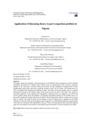 European Journal of Business and Management                                                   www.iiste.org
ISSN 2222-1905 (Paper) ISSN 2222-2839 (Online)
Vol 3, No.8, 2011



 Application of Queueing theory to port congestion problem in
                                                Nigeria


                                                Oyatoye E.O.
                   Department of Business Administration, University of Lagos. Nigeria
                         Tel: +234 805 281 1824 E-mail: eoyatoye@unilag.edu.ng


                          Adebiyi, Sulaimon Olanrewaju (Corresponding author)
          Department of Economics and Financial studies Fountain University Osogbo, Nigeria.
                        Tel: +234 803 368 2722     E-mail: lanre18april@gmail.com


                                             Okoye John Chinweze
                        Torcelik International Company Ltd, Apapa, Lagos. Nigeria
                           Tel: +234 803 323 2666     E-mail:chijono006@yahoo.com


                                             Amole Bilqis Bolanle
                                    Department of Management and Accounting,
                                    Obafemi Awolowo University, Ile-Ife, Nigeria
                          Tel: +234 803 472 1305     E-mail:amolebb@gmail.com
Received: October 19, 2011
Accepted: October 29, 2011
Published:November 4, 2011
Abstract
This paper stresses the importance of queueing theory to the problem of port congestion in order to enhance
sustainable development of Nigeria ports. Nigeria Ports are characterized with incessant congestion
problem in the recent past. This has resulted in diversion of ships scheduled for Nigeria Ports to other
neighbouring country ports which has caused the country to lose a lot of revenue. The effectiveness of a
Port is contingent upon loading and unloading of ships. The traffic movement through a port is a complex
phenomenon because of the random nature of the arrival and service time of the ships. This requires a
systematic approach in port planning and management. Queuing model was applied to the arrival and
services pattern which causes the problems of congestion and proffer solutions to the problem areas. It is
also used to predict the average arrival rate of ships to Tin Can Island Port and the average service rate per
ship in a month. The study to found out the number of berth in Nigeria port is adequate for the traffic
intensity of vessels but other factors leading to port congestion were identified through the content analysis
of the interview conducted with stakeholders at the port. Policy recommendations that could make Nigerian
ports to be cost effective, more attractive and enhance quick turnaround of vessels at the ports were made.

Key words: Queue theory, port congestion, berth, arrival time, service time.


24 | P a g e
www.iiste.org
 