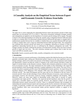 International Affairs and Global Strategy                                                     www.iiste.org
ISSN 2224-574X (Paper) ISSN 2224-8951 (Online)
Vol 1, 2011


 A Causality Analysis on the Empirical Nexus between Export
        and Economic Growth: Evidence from India
                                                Sarbapriya Ray
                         Dept. of Commerce, Shyampur Siddheswari Mahavidyalaya,
                                   University of Calcutta,West Bengal, India.
                          Tel:+91-33-9433180744,E-mail:sarbapriyaray@yahoo.com
Abstract
The paper tries to assess empirically the relationship between export and economic growth in India using
annual data over the period 1972-73 to 2010-11. Time-series econometric techniques (Granger causality
and cointegration) are applied to test the hypothesis of economic growth strategy led by exports. The paper
is based on the following hypotheses for testing the causality and co-integration between GDP and export
in India as to whether there is bi-directional causality between GDP growth and export, or whether there is
unidirectional causality between the two variables or whether there is no causality between GDP and export
in India or whether there exists a long run relationship between GDP and Export India. The cointegration
test confirmed that economic growth and exports are co integrated, indicating an existence of long run
equilibrium relationship between the two as confirmed by the Johansen cointegration test results. The
Granger causality test finally confirmed the presence of bi-directional causality which runs from economic
growth to export and vice-versa. The error correction estimates gave evidence that in short run also,
export and GDP are mutually causal.
Keywords: Exports, economic growth, India, causality, cointegration, error correction model.
1. Introduction:
The role of exports in economic performance of developing countries like India has become one of the more
popularly researched topics during post liberalization period. Exports are the most significant source of
foreign exchange, which can be used to ease pressure on the balance of payments and generate much-needed
job opportunities. Exports can help the country to integrate in the world economy and help to reduce the
impact of external shocks on the domestic economy. Exports allow domestic production to achieve a high
level of economies of scale. The major momentum for most studies on this relationship is the export-led
growth hypothesis which fascinatingly represents a leading explanation in this context. The issue of how a
country can achieve economic growth is one of the fundamental economic questions. An export-led growth
hypothesis (Balassa 1978, Bahagwati 1978, Edwards 1998) states that exports are means to promoting
economic growth. The export development and free entry and exit are considered as the key causes of
economic growth. Firms can take advantage of more efficient allocation of resources, scale economies and
encouraging creativity and innovation caused by foreign competition (Helpman and Krugman, 1985).
Moreover, export can cause more import of intermediate goods which leads to increase of capital
accumulation and output growth. Therefore, the export-led growth hypothesis states that the growth of
exports has a favorable impact on economic growth. However, the empirical evidence on the causal
relationship between exports and growth is diverse. There is a substantial literature that investigates the
relationship and causation between exports and economic growth, but the conclusions still remain a subject
of debate. In particular, available time series studies fail to provide consistent support for the export-led
growth hypothesis while most cross-sectional studies provide empirical evidence in support of the
hypothesis.
    It is generally customary that countries which display glaring picture in their export performance also
replicate healthy sign in their GDP performance and vice versa. This moves up a vital question as to the
nature of the association between the two. It also raises an interesting issue on whether there is a causal

24 | P a g e
www.iiste.org
 
