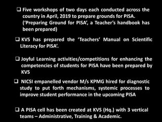  Five workshops of two days each conducted across the
country in April, 2019 to prepare grounds for PISA.
(‘Preparing Ground for PISA’, a Teacher’s handbook has
been prepared)
 KVS has prepared the ‘Teachers’ Manual on Scientific
Literacy for PISA’.
 Joyful Learning activities/competitions for enhancing the
competencies of students for PISA have been prepared by
KVS
 NICSI empanelled vendor M/s KPMG hired for diagnostic
study to put forth mechanisms, systemic processes to
improve student performance in the upcoming PISA
 A PISA cell has been created at KVS (Hq.) with 3 vertical
teams – Administrative, Training & Academic.
 