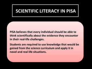 SCIENTIFIC LITERACY IN PISA
PISA believes that every individual should be able to
think scientifically about the evidence they encounter
in their real-life challenges.
Students are required to use knowledge that would be
gained from the science curriculum and apply it in
novel and real life situations.
 