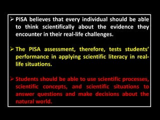  PISA believes that every individual should be able
to think scientifically about the evidence they
encounter in their real-life challenges.
 The PISA assessment, therefore, tests students’
performance in applying scientific literacy in real-
life situations.
 Students should be able to use scientific processes,
scientific concepts, and scientific situations to
answer questions and make decisions about the
natural world.
 