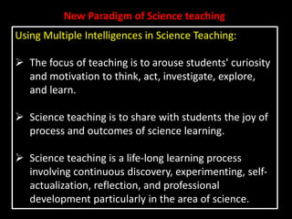 New Paradigm of Science teaching
Using Multiple Intelligences in Science Teaching:
 The focus of teaching is to arouse students' curiosity
and motivation to think, act, investigate, explore,
and learn.
 Science teaching is to share with students the joy of
process and outcomes of science learning.
 Science teaching is a life-long learning process
involving continuous discovery, experimenting, self-
actualization, reflection, and professional
development particularly in the area of science.
 