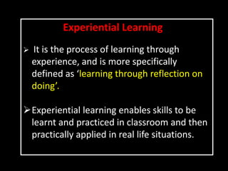 Experiential Learning
 It is the process of learning through
experience, and is more specifically
defined as ‘learning through reflection on
doing’.
Experiential learning enables skills to be
learnt and practiced in classroom and then
practically applied in real life situations.
 