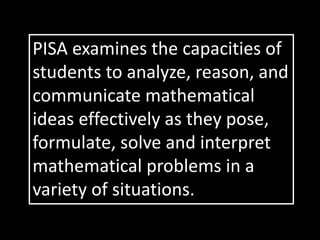 PISA examines the capacities of
students to analyze, reason, and
communicate mathematical
ideas effectively as they pose,
formulate, solve and interpret
mathematical problems in a
variety of situations.
 