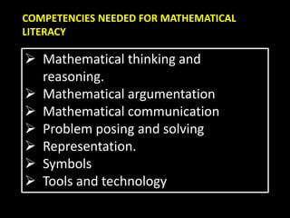 COMPETENCIES NEEDED FOR MATHEMATICAL
LITERACY
 Mathematical thinking and
reasoning.
 Mathematical argumentation
 Mathematical communication
 Problem posing and solving
 Representation.
 Symbols
 Tools and technology
 