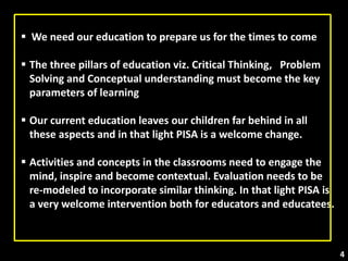  We need our education to prepare us for the times to come
 The three pillars of education viz. Critical Thinking, Problem
Solving and Conceptual understanding must become the key
parameters of learning
 Our current education leaves our children far behind in all
these aspects and in that light PISA is a welcome change.
 Activities and concepts in the classrooms need to engage the
mind, inspire and become contextual. Evaluation needs to be
re-modeled to incorporate similar thinking. In that light PISA is
a very welcome intervention both for educators and educatees.
4
 