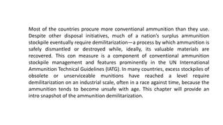 Most of the countries procure more conventional ammunition than they use.
Despite other disposal initiatives, much of a nation’s surplus ammunition
stockpile eventually require demilitarization—a process by which ammunition is
safely dismantled or destroyed while, ideally, its valuable materials are
recovered. This con measure is a component of conventional ammunition
stockpile management and features prominently in the UN International
Ammunition Technical Guidelines (IATG). In many countries, excess stockpiles of
obsolete or unserviceable munitions have reached a level require
demilitarization on an industrial scale, often in a race against time, because the
ammunition tends to become unsafe with age. This chapter will provide an
intro snapshot of the ammunition demilitarization.
 