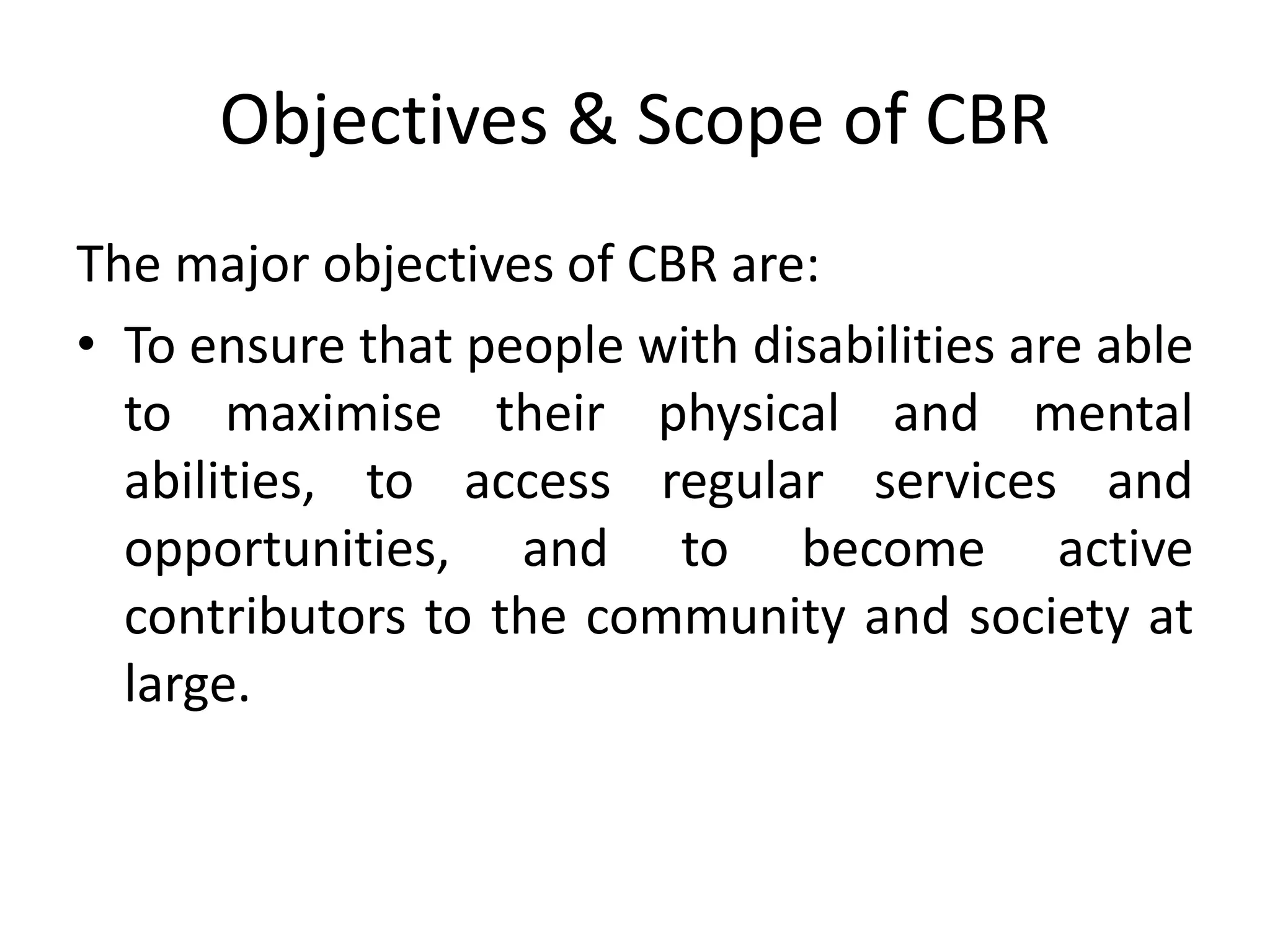 Objectives & Scope of CBR
The major objectives of CBR are:
• To ensure that people with disabilities are able
to maximise their physical and mental
abilities, to access regular services and
opportunities, and to become active
contributors to the community and society at
large.
 