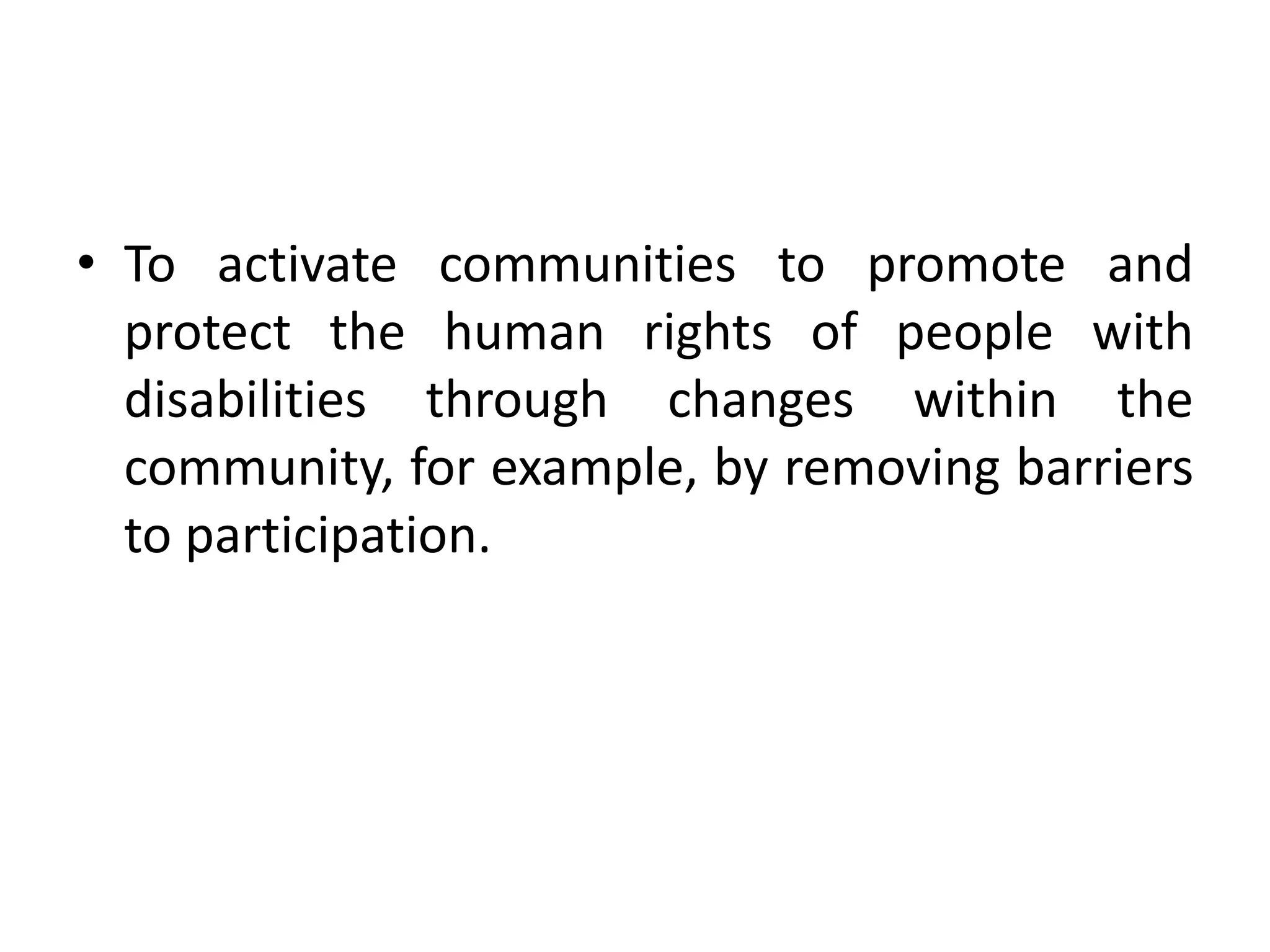 • To activate communities to promote and
protect the human rights of people with
disabilities through changes within the
community, for example, by removing barriers
to participation.
 