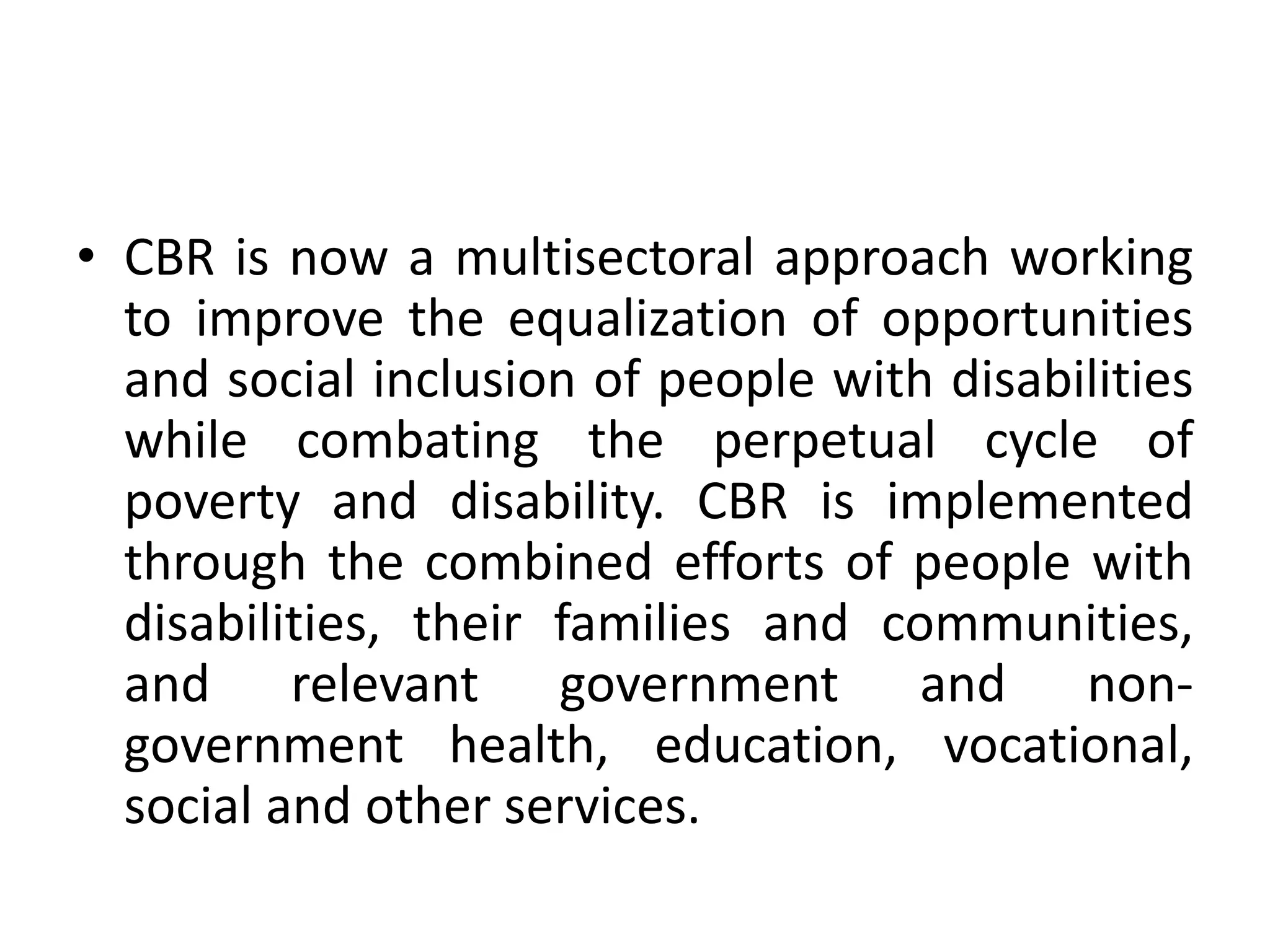 • CBR is now a multisectoral approach working
to improve the equalization of opportunities
and social inclusion of people with disabilities
while combating the perpetual cycle of
poverty and disability. CBR is implemented
through the combined efforts of people with
disabilities, their families and communities,
and relevant government and non-
government health, education, vocational,
social and other services.
 