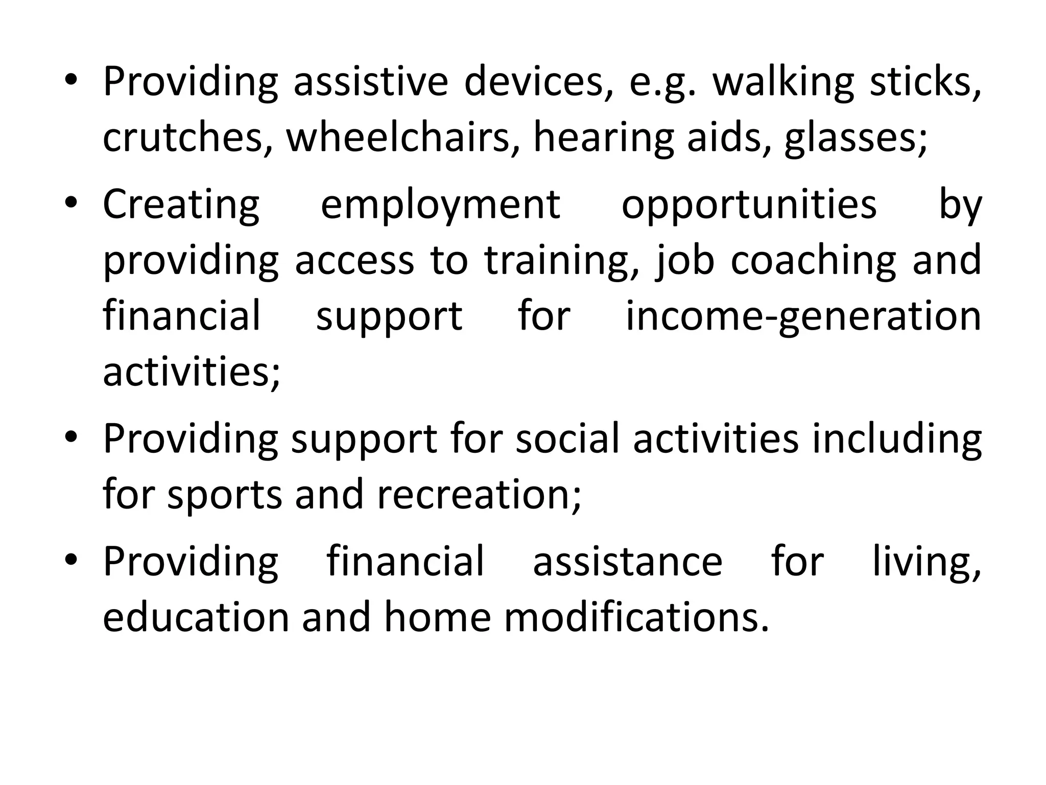 • Providing assistive devices, e.g. walking sticks,
crutches, wheelchairs, hearing aids, glasses;
• Creating employment opportunities by
providing access to training, job coaching and
financial support for income-generation
activities;
• Providing support for social activities including
for sports and recreation;
• Providing financial assistance for living,
education and home modifications.
 
