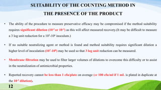 • The ability of the procedure to measure preservative efficacy may be compromised if the method suitability
requires significant dilution (10-2 or 10-3) as this will affect measured recovery.(It may be difficult to measure
a 3 log unit reduction for a 105-106 inoculum.)
• If no suitable neutralizing agent or method is found and method suitability requires significant dilution a
higher level of inoculation (107-108) may be used so that 3 log unit reduction can be measured.
• Membrane filtration may be used to filter larger volumes of dilutions to overcome this difficulty or to assist
in the neutralization of antimicrobial properties.
• Reported recovery cannot be less than 1 cfu/plate on average (or 100 cfu/ml if 1 mL is plated in duplicate at
the 10-2 dilution).
SUITABILITY OF THE COUNTING METHOD IN
THE PRESENCE OF THE PRODUCT
12
 