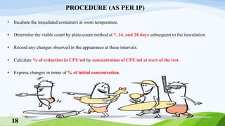 PROCEDURE (AS PER IP)
• Incubate the inoculated containers at room temperature.
• Determine the viable count by plate-count method at 7, 14, and 28 days subsequent to the inoculation.
• Record any changes observed in the appearance at these intervals.
• Calculate % of reduction in CFU/ml by concentration of CFU/ml at start of the test.
• Express changes in terms of % of initial concentration.
18
 
