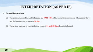 INTERPRETATION (AS PER IP)
• For oral Preparations:
a) The concentration of the viable bacteria are NMT 10% of the initial concentration at 14 days and there
is a further decrease in count at 28 day.
b) There is no increase in yeast and mold count at 14 and 28 days from initial count.
20
 