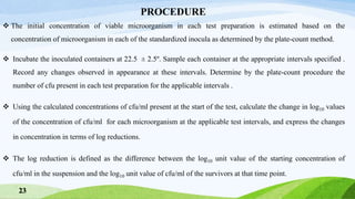 The initial concentration of viable microorganism in each test preparation is estimated based on the
concentration of microorganism in each of the standardized inocula as determined by the plate-count method.
 Incubate the inoculated containers at 22.5 ± 2.5º. Sample each container at the appropriate intervals specified .
Record any changes observed in appearance at these intervals. Determine by the plate-count procedure the
number of cfu present in each test preparation for the applicable intervals .
 Using the calculated concentrations of cfu/ml present at the start of the test, calculate the change in log10 values
of the concentration of cfu/ml for each microorganism at the applicable test intervals, and express the changes
in concentration in terms of log reductions.
 The log reduction is defined as the difference between the log10 unit value of the starting concentration of
cfu/ml in the suspension and the log10 unit value of cfu/ml of the survivors at that time point.
PROCEDURE
23
 