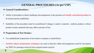 GENERAL PROCEDURES (As per USP)
 General Considerations:-
 Ability of procedure to detect challenge microorganisms in the presence of suitably neutralized product to
be tested must be established.
 Suitability of the procedure must be reconfirmed if change is made in material , method, product or direct
product contact materials that may affect outcome of test.
 Preparation of Test Strains:-
 Use standardized suspensions of test strains or prepare as stated below.
• Seed-lot culture maintenance techniques are used so that the viable microorganisms used for inoculation
are NMT five passages removed from original master seed lot.
7
 