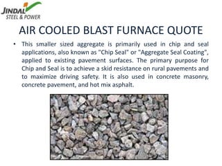 AIR COOLED BLAST FURNACE QUOTE
• This smaller sized aggregate is primarily used in chip and seal
applications, also known as "Chip Seal" or "Aggregate Seal Coating",
applied to existing pavement surfaces. The primary purpose for
Chip and Seal is to achieve a skid resistance on rural pavements and
to maximize driving safety. It is also used in concrete masonry,
concrete pavement, and hot mix asphalt.
 